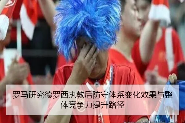 罗马研究德罗西执教后防守体系变化效果与整体竞争力提升路径